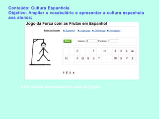Conteúdo: Cultura Espanhola
Objetivo: Ampliar o vocabulário e apresentar a cultura espanhola
aos alunos;
http://www.bomespanhol.com.br/jogos
 