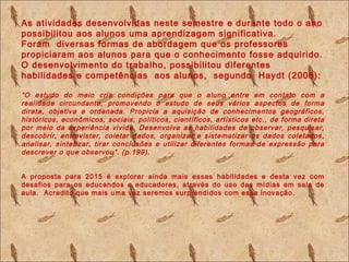 As atividades desenvolvidas neste semestre e durante todo o ano
possibilitou aos alunos uma aprendizagem significativa.
Foram diversas formas de abordagem que os professores
propiciaram aos alunos para que o conhecimento fosse adquirido.
O desenvolvimento do trabalho, possibilitou diferentes
habilidades e competências aos alunos, segundo Haydt (2006):
“O estudo do meio cria condições para que o aluno entre em contato com a
realidade circundante, promovendo o estudo de seus vários aspectos de forma
direta, objetiva e ordenada. Propicia a aquisição de conhecimentos geográficos,
históricos, econômicos, sociais, políticos, científicos, artísticos etc., de forma direta
por meio da experiência vivida. Desenvolve as habilidades de observar, pesquisar,
descobrir, entrevistar, coletar dados, organizar e sistematizar os dados coletados,
analisar, sintetizar, tirar conclusões e utilizar diferentes formas de expressão para
descrever o que observou”. (p.199).
A proposta para 2015 é explorar ainda mais essas habilidades e desta vez com
desafios para os educandos e educadores, através do uso das mídias em sala de
aula. Acredito que mais uma vez seremos surprendidos com essa inovação.
 