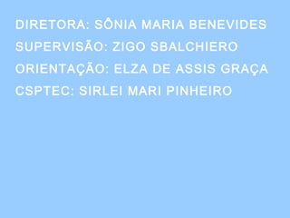 DIRETORA: SÔNIA MARIA BENEVIDES
SUPERVISÃO: ZIGO SBALCHIERO
ORIENTAÇÃO: ELZA DE ASSIS GRAÇA
CSPTEC: SIRLEI MARI PINHEIRO
 