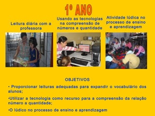 Leitura diária com a
professora
Usando as tecnologias
na compreensão de
números e quantidade
Atividade lúdica no
processo de ensino
e aprendizagem
OBJETIVOS
• Proporcionar leituras adequadas para expandir o vocabulário dos
alunos;
•Utilizar a tecnologia como recurso para a compreensão da relação
número a quantidade;
•O lúdico no processo de ensino e aprendizagem
 