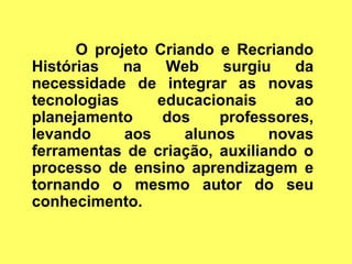 O projeto Criando e Recriando
Histórias   na   Web     surgiu   da
necessidade de integrar as novas
tecnologias     educacionais      ao
planejamento     dos    professores,
levando     aos     alunos     novas
ferramentas de criação, auxiliando o
processo de ensino aprendizagem e
tornando o mesmo autor do seu
conhecimento.
 