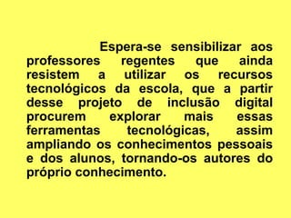 Espera-se sensibilizar aos
professores   regentes    que    ainda
resistem a utilizar os recursos
tecnológicos da escola, que a partir
desse projeto de inclusão digital
procurem    explorar    mais    essas
ferramentas    tecnológicas,    assim
ampliando os conhecimentos pessoais
e dos alunos, tornando-os autores do
próprio conhecimento.
 