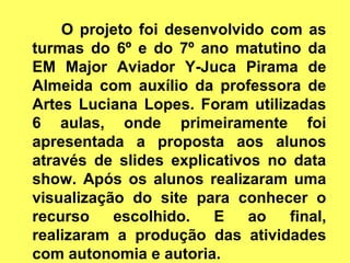 O projeto foi desenvolvido com as
turmas do 6º e do 7º ano matutino da
EM Major Aviador Y-Juca Pirama de
Almeida com auxílio da professora de
Artes Luciana Lopes. Foram utilizadas
6 aulas, onde primeiramente foi
apresentada a proposta aos alunos
através de slides explicativos no data
show. Após os alunos realizaram uma
visualização do site para conhecer o
recurso    escolhido.   E    ao  final,
realizaram a produção das atividades
com autonomia e autoria.
 