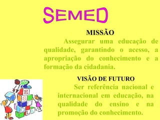 MISSÃO
      Assegurar uma educação de
qualidade, garantindo o acesso, a
apropriação do conhecimento e a
formação da cidadania.
         VISÃO DE FUTURO
        Ser referência nacional e
   internacional em educação, na
   qualidade do ensino e na
   promoção do conhecimento.
 