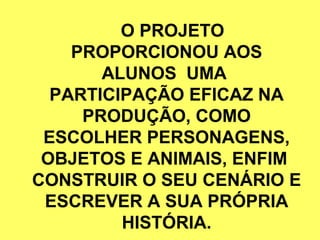 O PROJETO
    PROPORCIONOU AOS
       ALUNOS UMA
  PARTICIPAÇÃO EFICAZ NA
     PRODUÇÃO, COMO
 ESCOLHER PERSONAGENS,
 OBJETOS E ANIMAIS, ENFIM
CONSTRUIR O SEU CENÁRIO E
 ESCREVER A SUA PRÓPRIA
         HISTÓRIA.
 
