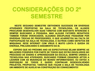CONSIDERAÇÕES DO 2º
       SEMESTRE
     NESTE SEGUNDO SEMESTRE OBTIVEMOS SUCESSOS EM DIVERSAS
ATIVIDADES PROPOSTAS NA SALA DE TECNOLOGIA. OS ALUNOS
PROCURAM DESENVOLVER SUAS TAREFAS COM BASTANTE INTERESSE E
SEMPRE BUSCANDO A PESQUISA. MAS ALGUNS FATORES NEGATIVOS
TAMBÉM FORAM VIVENCIADOS, ALGUMAS DISCIPLINAS PASSARAM POR
DIVERSAS TROCAS DE PROFESSORES, O QUE ACARRETOU NA FALTA DE
PARTICIPAÇÃO NA SALA DE TECNOLOGIA. E OUTROS COMO DEFEITOS EM
MÁQUINAS, REDE INTERNET COM VÍRUS E MUITO LENTA E QUEDA DE
ENERGIA, PREJUDICANDO O ANDAMENTO DA SI.
   ESPERO QUE NO PRÓXIMO ANO AS EXPECTATIVAS SEJAM SEMPRE AS
MELHORES POSSÍVEIS POR PARTE DE TODOS QUE ESTÃO ENVOLVIDOS NO
PROCESSO DE ENSINO E APRENDIZAGEM DA ESCOLA, SEMPRE UNINDO A
TECNOLOGIA NAS ATIVIDADES, BUSCANDO FORMAR CIDADÃOS APTOS A
LIDAREM COM AS MUDANÇAS DO MUNDO INFORMATIZADO. EU ESTOU A
DISPOSIÇÃO DE TODOS E QUERO CONTINUAR DESENVOLVENDO
PROJETOS, PROPOSTAS, TAREFAS QUE FAÇAM A SALA DE TECNOLOGIA
UM AMBIENTE DE AUXÍLIO NA CONSTRUÇÃO DO CONHECIMENTO!
 