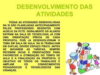 DESENVOLVIMENTO DAS
              ATIVIDADES
    TODAS AS ATIVIDADES DESENVOLVIDAS
NA SI SÃO PLANEJADAS ANTECIPADAMENTE
PELOS PROFESSORES REGENTES COM
AUXÍLIO DA PCTE. GERALMENTE OS ALUNOS
ENTRAM NA SALA DE TECNOLOGIA JÁ COM
UMA ORIENTAÇÃO      PRÉVIA DE CADA
PROPOSTA, POIS JÁ DESENVOLVERAM O
TEMA EM SALA DE AULA. NA SI TRABALHAM
EM DUPLAS, DEVIDO ESPAÇO FÍSICO. ANTES
DE INICIAREM AS TAREFAS, SEMPRE
RECEBEM DICAS E ORIENTAÇÕES PARA
FAVORECER A OTIMIZAÇÃO DO TEMPO DE
AULA E A FINALIZAÇÃO DA PROPOSTA. O
OBJETIVO DE TODOS OS TRABALHOS É
AMPLIAR       OS       CONHECIMENTOS
PEDAGÓGICOS E TECNOLÓGICOS DAS
CRIANÇAS.
 