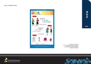 mail marketing

                                                Não consegui visualizar? Clique aqui




                                                                                                                                                                                web
                                                                                  A ÚNICA MARCA DE ROUPAS
                                                                            QUE CONTRIBUI PARA O DESENVOLVIMENTO
                                                                                   SAUDÁVEL DAS CRIANÇAS




                             Meninos

                                                                 Roupas de
                                                                           1 a 3 anos
                                                                             e 4 a 6 anos
                                                             Estampas que estimulam a criança
                                                             a brincar de forma lúdica e atraente.

                                                                                                            Meninos
                                                                                                                                                                                news
                                                         Roupas de
                              1 a 3 anos
                          e 4 a 6 anos
                                                           As ideias contribuem com a
                                                  alfabetização, interação e raciocínio.

                            Acessórios




                         Faixa de Cabeça               Adereços                        Chapéus                       Bolsas



                                                      UM COMPROMISSO                       COM A INFÂNCIA
                                                                                                                                                 Mail Marketing Zig Zig Zaa,
                                                                                                                                 publicidade econômica para ser enviada aos
                           Você recebeu esta mensagem pois, ao se cadastrar no nosso site, aceitou receber nossos comunicados.
                                         Caso não deseje receber mais e-mail do nosso site, atualize seus dados.
                                                                                                                                          endereços eletrônicos dos clientes.
                                                                                                                                    desenvolvido como exercício acadêmico.
                                                                                                                                                    Realizado no Photoshop.




    Rafael Barbosa
    Comunicação Visual
 