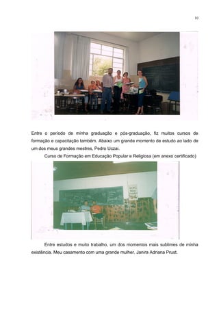 10




Entre o período de minha graduação e pós-graduação, fiz muitos cursos de
formação e capacitação também. Abaixo um grande momento de estudo ao lado de
um dos meus grandes mestres, Pedro Uczai.
      Curso de Formação em Educação Popular e Religiosa (em anexo certificado)




      Entre estudos e muito trabalho, um dos momentos mais sublimes de minha
existência. Meu casamento com uma grande mulher. Janira Adriana Prust.
 