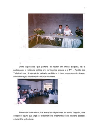 11




       Outra experiência que gostaria de relatar em minha biografia, foi a
participação e militância política em movimentos sociais e o PT – Partido dos
Trabalhadores. Apesar de ter deixado a militância, foi um momento muito rico em
minha formação e construção histórica e humana.




       Poderia ter colocado muitos momentos importantes em minha biografia, mas
selecionei alguns que julgo ser extremamente importantes nesta trajetória pessoal,
estudantil e profissional.
 