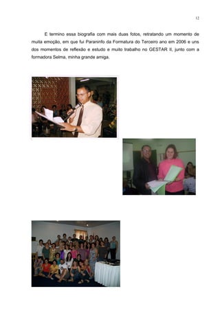 12



      E termino essa biografia com mais duas fotos, retratando um momento de
muita emoção, em que fui Paraninfo da Formatura do Terceiro ano em 2006 e uns
dos momentos de reflexão e estudo e muito trabalho no GESTAR II, junto com a
formadora Selma, minha grande amiga.
 