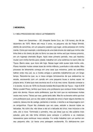 13




3 MEMORIAL


3.1 MEU PROCESSO DE VIDA E LETRAMENTO


      Nasci em Canoinhas – SC (Hospital Santa Cruz, às 1:30 horas), dia 04 de
dezembro de 1970. Morei até meus 3 anos, na pequena vila de Felipe Shmidt,
distrito de canoinhas, em um pequeno casebre cujo lugar, ainda perpassa em minha
mente. Como por exemplo, a lembrança de uma bela árvore de natal que minha mãe
tinha feito e do cheiro de pão no forno na casa de minha avó que morava próximo,
em um lugarejo chamado Bugre. Após esse primeiro período, meu pai resolveu
mudar com minha família para cidade; trabalhar em uma cerâmica no bairro Alto da
Tijuca. Bairro esse, que moro até hoje. Nesse lugar está quase toda minha vida.
Posso recordar muitas coisas boas de minha infância, juventude e vida adulta. Meu
processo de letramento começa em uma casa que moramos, perto da cerâmica
kellner onde meu pai, eu e muitos amigos e parentes trabalhamos por um longo
tempo. Recordo-me que, eu e meus amigos brincávamos de que estávamos na
escola, escrevendo com um carvão em uma pequena lousa e outras vezes na
própria terra. A letra que mais escrevia era E e A do meu nome. Quando comecei a
ir à escola, no ano de 1978 (na Escola Isolada Municipal Alto da Tijuca – hoje E.B.M
Maria Lovatel Pires), lembro que havia uma professora que contava lindas histórias
para nós alunos. Houve outra professora, que fez com que eu escrevesse muitas
vezes meu nome. Talvez por isso, goste tanto dele. Mas foi na terceira série que tive
uma professora que, por eu não saber a tabuada de cinco e fazer alguns borrões no
caderno, deixou-me de castigo, perdendo o recreio, o lanche e as traquinagens com
os amiguinhos. Fiquei tão chateado que em casa, estudei e decorei todas as
tabuadas. No outro dia, não disse a ela só a tabuada de cinco, mas inclusive a de
sete, oito e nove. Terminado o primário, meu pai disse que eu não poderia mais
estudar, pois ele não tinha dinheiro para comprar o uniforme e os materiais
necessários para continuar meus estudos. Fui então trabalhar com um senhor em
seu pequeno sítio. Lá havia uma paisagem exuberante. Eu deliciava-me com
 