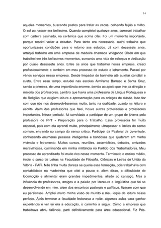 14



aqueles momentos, buscando pastos para tratar as vacas, colhendo feijão e milho.
O sol ao nascer era belíssimo. Quando completei quatorze anos, comecei trabalhar
com carteira assinada, na cerâmica que acima citei. Foi um momento importante,
porque resolvi voltar a estudar. Para tanto era necessário, outro trabalho que
oportunizasse condições para o retorno aos estudos. Já com dezesseis anos,
arranjei trabalho em uma empresa de madeira chamada Wiegando Olsen em que
trabalhei em três belíssimos momentos, somando uma vida de esforços e dedicação
por quase dezessete anos. Entre os anos que trabalhei nessa empresa, cresci
profissionalmente e também em meu processo de estudo e letramento. Passei por
vários serviços nessa empresa. Desde limpador de banheiro até auxiliar contábil e
custo. Entre esse tempo, estudei nas escolas Almirante Barroso e Santa Cruz,
sendo a primeira, de uma importância enorme, devido ao apoio que tive da direção e
maioria dos professores. Lembro que havia uma professora de Língua Portuguesa e
de Religião que exigiam leitura e apresentação para os colegas de classe. Isso fez
com que nós nos desenvolvêssemos muito, tanto na oralidade, quanto na leitura e
escrita. Além das professoras que falei, houve outras professoras e professores
importantes. Nesse período, fui convidado a participar de um grupo de jovens pela
professora de PPT - Preparação para o Trabalho. Essa professora foi muito
especial, pois com ela aprendi muito, principalmente ultrapassar o limites do senso
comum, entrando no campo do senso critico. Participei da Pastoral da Juventude,
conhecendo enumeras pessoas inteligentes e bondosas que ajudaram em minha
vivência e letramento. Muitos cursos, reuniões, assembléias, debates, amizades
maravilhosas, culminando em minha militância no Partido dos Trabalhadores. Meu
processo de aprendizado foi muito rico nesse momento. Terminado o ensino médio,
iniciei o curso de Letras na Faculdade de Filosofia, Ciências e Letras de União da
Vitória - FAFI. Não tinha muita clareza se queria essa formação, pois trabalhava com
contabilidade na madeireira que citei a pouco e, além disso, a dificuldade de
locomoção e alimentar eram grandes impedimentos, aliado ao cansaço. Mas a
influência de professores, amigos e a paixão por literatura e lingüística que foi se
desenvolvendo em mim, alem dos encontros pastorais e políticos, fizeram com que
eu persistisse. Ampliei muito minha visão de mundo e meu leque de leitura nesse
período. Após terminar a faculdade lecionava a noite, algumas aulas para ganhar
experiência e ver se era a educação, o caminho a seguir. Como a empresa que
trabalhava abriu falência, parti definitivamente para área educacional. Fiz Pós-
 