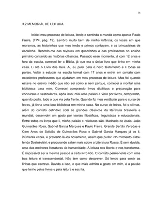 16



3.2 MEMORIAL DE LEITURA


       Iniciei meu processo de leitura, lendo e sentindo o mundo como aponta Paulo
Freire, (TP4, pág. 19). Lembro muito bem de minha infância, os locais em que
moramos, as historinhas que meu irmão e primos contavam, e as brincadeiras de
escolinha. Recordo-me das revistas em quadrinhos e das professoras no ensino
primário contando as histórias clássicas. Passado esse momento, já com 12 anos e
fora da escola, comecei ler a Bíblia, já que era o único livro que tinha em minha
casa. Li até o Livro dos Reis. Ai, eu pulei para o novo testamento e li todas as
partes. Voltei a estudar na escola formal com 17 anos e entrei em contato com
excelentes professores que ajudaram em meu processo de leitura. Mas foi quando
estava no ensino médio que não sei como e nem porque, comecei a montar uma
biblioteca para mim. Comecei comprando livros didáticos e preparação para
concursos e vestibulares. Após isso, criei uma paixão e vício por livros, comprando,
quando podia, tudo o que via pela frente. Quando fiz meu vestibular para o curso de
letras, já tinha uma boa biblioteca em minha casa. No curso de letras, foi o clímax,
além do contato definitivo com os grandes clássicos da literatura brasileira e
mundial, desenvolvi um gosto por teorias filosóficas, linguísticas e educacionais.
Entre todos os livros que li, minha paixão e releituras são, Machado de Assis, João
Guimarães Rosa, Gabriel Garcia Marques e Paulo Freire. Grande Sertão Veredas e
Cem Anos de Solidão de Guimarães Rosa e Gabriel Garcia Marques já os li,
inúmeras vezes, e pretendo lê-los novamente, assim que puder. No momento estou
lendo Dostoéviski, e procurando saber mais sobre a Literatura Russa. É sem duvida,
uma das melhores literaturas da humanidade. A leitura nos liberta e nos transforma.
É impossível ser a mesma pessoa a cada livro lido. O contato permanente com uma
boa leitura é transcendental. Não tem como descrever. Só lendo para sentir as
linhas que escrevo. Devido a isso, o que mais admiro e gosto em mim, é a paixão
que tenho pelos livros e pela leitura e escrita.
 