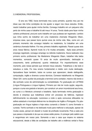 17



3.3 MEMORIAL PROFISSIONAL


      O ano era 1982, havia terminado meu curso primário, quando meu pai me
disse que não tinha condições de me ajudar a seguir nos meus estudos. Então,
resolvi trabalhar para ajudar minha família. Consegui trabalho em um pequeno sítio
perto de minha casa e trabalhei lá até meus 14 anos. Tendo idade para fazer minha
carteira profissional, procurei outro trabalho em que pudesse ser registrado. Lembro
que tinha sonho de trabalhar em uma madeireira chamada Wiegando Olsen,
empresa essa, que passei bons quinze anos de minha vida. Mas, como em um
primeiro momento não consegui trabalho na madeireira, fui trabalhar em uma
cerâmica chamada Kellner. Foi meu primeiro trabalho registrado. Passei quase dois
anos nessa fábrica. Aprendi muito lá e fiz muitas amizades. Após esse primeiro
emprego registrado, consegui emprego na referida madeireira. Havia realizado meu
primeiro sonho profissional. Na Madeireira Wiegando Olsen, trabalhei três belos
momentos, somando quase 15 anos de muito aprendizado, dedicação e
crescimento, tanto profissional, quanto intelectual. Foi importantíssimo esse
momento, pois nesse período que reiniciei meus estudos. Trabalhava o dia todo e
estudava a noite. Fiz meu ensino fundamental e médio com muita dedicação.
Aproveitava fazer também, todos os cursos que apareciam; desde datilografia,
computação, inglês e diversos cursos técnicos. Comecei trabalhando na Wiegando
Olsen S/A como auxiliar de produção e terminei como contador, mesmo não tendo o
tão sonhado curso de administração ou contabilidade. Fiz graduação em LETRAS
(Língua Portuguesa e Língua Inglesa). Primeiro por não ter muita opção, segundo,
porque o curso era gratuito e terceiro, por construir um amor incondicional aos livros,
ao curso e a literatura universal e brasileira. Após terminado minha graduação e
devido à empresa que trabalhava entrar em processo de falência, ingressei
definitivamente na educação. Lecionava a noite e após concursos efetuados na
esfera estadual e municipal efetivei-me na disciplina de Inglês e Português. Fiz pós-
graduação em língua inglesa e hoje estou cursando o Gestar II, como formador e
cursista. Tenho sonhado e me dedicado muito para melhorar a educação, apesar de
muitas vezes, pensar em desistir e mudar de profissão novamente. Pois a cada ano
que passa a impressão é de que as coisas estão piores. A começar pelo salário que
é vergonhoso em nosso país. Somando a isso o caos que impera no sistema
educacional, desde a falta de condições de trabalho até a violência verbal e física
 