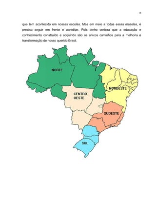 18



que tem acontecido em nossas escolas. Mas em meio a todas essas mazelas, é
preciso seguir em frente e acreditar. Pois tenho certeza que a educação e
conhecimento construído e adquirido são os únicos caminhos para a melhoria e
transformação de nosso querido Brasil.
 