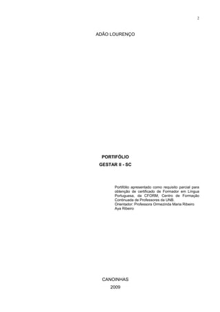 2



ADÃO LOURENÇO




  PORTIFÓLIO
 GESTAR II - SC




       Portifólio apresentado como requisito parcial para
       obtenção de certificado de Formador em Língua
       Portuguesa, da CFORM, Centro de Formação
       Continuada de Professores da UNB.
       Orientador: Professora Ormezinda Maria Ribeiro
       Aya Ribeiro




  CANOINHAS
     2009
 