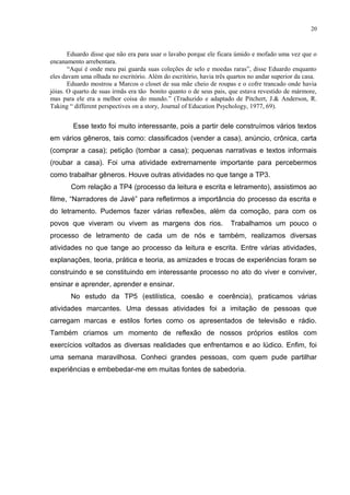 20



       Eduardo disse que não era para usar o lavabo porque ele ficara úmido e mofado uma vez que o
encanamento arrebentara.
       “Aqui é onde meu pai guarda suas coleções de selo e moedas raras”, disse Eduardo enquanto
eles davam uma olhada no escritório. Além do escritório, havia três quartos no andar superior da casa.
       Eduardo mostrou a Marcos o closet de sua mãe cheio de roupas e o cofre trancado onde havia
jóias. O quarto de suas irmãs era tão bonito quanto o de seus pais, que estava revestido de mármore,
mas para ele era a melhor coisa do mundo.” (Traduzido e adaptado de Pitchert, J.& Anderson, R.
Taking “ different perspectives on a story, Journal of Education Psychology, 1977, 69).


        Esse texto foi muito interessante, pois a partir dele construímos vários textos
em vários gêneros, tais como: classificados (vender a casa), anúncio, crônica, carta
(comprar a casa); petição (tombar a casa); pequenas narrativas e textos informais
(roubar a casa). Foi uma atividade extremamente importante para percebermos
como trabalhar gêneros. Houve outras atividades no que tange a TP3.
       Com relação a TP4 (processo da leitura e escrita e letramento), assistimos ao
filme, “Narradores de Javé” para refletirmos a importância do processo da escrita e
do letramento. Pudemos fazer várias reflexões, além da comoção, para com os
povos que viveram ou vivem as margens dos rios.                      Trabalhamos um pouco o
processo de letramento de cada um de nós e também, realizamos diversas
atividades no que tange ao processo da leitura e escrita. Entre várias atividades,
explanações, teoria, prática e teoria, as amizades e trocas de experiências foram se
construindo e se constituindo em interessante processo no ato do viver e conviver,
ensinar e aprender, aprender e ensinar.
       No estudo da TP5 (estilística, coesão e coerência), praticamos várias
atividades marcantes. Uma dessas atividades foi a imitação de pessoas que
carregam marcas e estilos fortes como os apresentados de televisão e rádio.
Também criamos um momento de reflexão de nossos próprios estilos com
exercícios voltados as diversas realidades que enfrentamos e ao lúdico. Enfim, foi
uma semana maravilhosa. Conheci grandes pessoas, com quem pude partilhar
experiências e embebedar-me em muitas fontes de sabedoria.
 