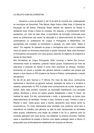 21



4.2 RELATO COM OS CURSISTAS


      Iniciamos o curso do Gestar II, dia 14 de abril do corrente ano, contemplando
os municípios de Canoinhas, Três Barras, Major Vieira e Bela Vista. A Gerente de
Educação da 26 Gered, Francisca Stoker Maiorki fez abertura do Gestar II,
desejando boas vindas a todos os cursistas. Em seguida, a Coordenadora Goreti
apresentou, por meio de data show, a importância da formação continuada para
todos os profissionais que atuam na educação e o desenvolvimento do Gestar II,
contemplando os professores de Língua e Portuguesa e Matemática. Foi
apresentado aos cursistas os formadores e passado um vídeo sobre “Saber e
sabor”. Em seguida, foi passado ao grupo o cronograma para o ano e explanado
como se dariam os encontros presenciais e estudo individual. Após esse momento,
os formadores conversaram com seus grupos, expondo os objetivos do programa e
estudo do Guia Geral.
Nós formadores de Língua Portuguesa, Adão Lourenço e Selma Dal Comuni,
resolvemos iniciar os trabalhos, juntando nossos grupos. Explanamos por meio de
data-show a proposta do Gestar e como iriam acontecer as oficinas. Também,
teorizamos um pouco a questão dos gêneros textuais e pedimos aos grupos que
lessem o Guia Geral e a TP3 (Caderno de Teoria e Prática), contemplando o estudo
dos gêneros.
No dia 28 de abril, fizemos a 1º Oficina. Por meio de data show, continuamos
explanando e discutindo os gêneros textuais, tipologias de textos e a temática o
trabalho, apresentado na TP3. A junção entre conhecimento de mundo, lingüístico e
textual. Após esse primeiro momento de teorização trabalhamos uma atividade
prática. Dividimos a turma em quatro grupos, trabalhando o texto “A Casa”, do
material de apoio. Foi lido, primeiramente o texto, e apresentado os temas para
desenvolvimento da atividade: “Vender a casa, Comprar a casa, Tombar a casa e
Roubar a casa”. Cada grupo, após a escrita, apresentou seus textos, lendo ou
encenando-os. Foi muito interessante essa atividade, pois pudemos sentir bem a
importância do trabalho com gêneros na sala de aula. Apresentado as atividades
pelos grupos, trabalhamos uma seção da unidade 9 da Tp e, pedimos para os
cursistas aplicarem com seus alunos, nos relatando no próximo encontro. Falamos
sobre a importância do projeto e fizemos uma rápida avaliação sobre a oficina. O
grupo pediu que continuássemos trabalhando em conjunto as oficinas.
 