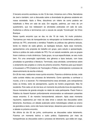22



O terceiro encontro aconteceu no dia 12 de maio. Iniciamos com o filme, Narradores
de Javé e também, com a discussão sobre a diversidade de gêneros existente em
nossa sociedade. Após o filme, discutimos um roteiro de como poderia ser
trabalhado o filme em sala de aula. Em seguida, pedimos, por meio de um
questionário, que nos relatassem as atividades praticadas em sala de aula.
Avaliamos a oficina e terminamos com a escuta da canção “Construção” de Chico
Buarque.
Nosso quarto encontro que se deu no dia 19 de maio, foi muito produtivo.
Teorizamos por meio de transparências no retroprojetor os fundamentos práticos e
teóricos da TP3, amarrando a temática Trabalho as práticas dos gêneros textuais,
tendo no interior de cada gênero, as tipologias textuais. Após esse momento,
apresentamos uma proposta de trabalho em grupo, para estudo e apresentação,
teórica e prática de cada unidade da TP3. Foi um estudo excelente, pois os grupos
foram criativos e muito dinâmicos. Cada grupo, na sua especificidade, se saiu muito
bem. Foi uma amarração caprichada, dos gêneros e tipos textuais, com boas
pinceladas na gramática e literatura. Terminada, essa atividade, comentamos sobre
o andamento dos projetos e o tema do próximo encontro. Pedimos para que lessem
e trouxessem a TP4 (Caderno de Teorização e Prática, contemplando o processo de
desenvolvimento da escrita e leitura).
Em 26 de maio, realizamos nosso quinto encontro. Fizemos a dinâmica da teia, onde
cada cursista relatou seu processo de letramento. Como aprendeu a conhecer o
mundo, a ler e a escrever. Foi interessantíssima essa atividade, pois extrapolamos
todos os limites, tanto de planejamento, quanto de horário programado. Mas foi
excelente. Pois cada um de nós teve um momento de profunda troca de experiência.
Houve momentos de grande emoção no relato de cada participante. Paulo Freire e
Patativa do Assaré ficariam profundamente emocionados se estivessem presentes
nesse encontro. E de maneira transcendental, estavam. Após esse momento
riquíssimo, explanamos por meio de data show o estudo das discussões sobre
letramento. Aconteceu um debate acalorado sobre metodologias voltado ao ensino
de gramática e texto, como não havia mais tempo, deixamos para continuar o estudo
e debate no próximo encontro.
Na oficina do dia 02 de junho, continuamos as discussões sobre letramento.
Fizemos um momento teórico e outro prático. Explanamos por meio de
transparências as discussões sobre o processo de letramento, que estão em voga,
 