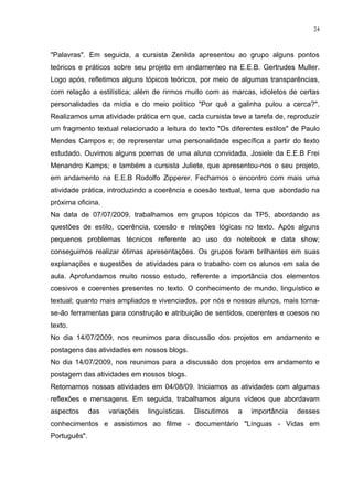 24



"Palavras". Em seguida, a cursista Zenilda apresentou ao grupo alguns pontos
teóricos e práticos sobre seu projeto em andamenteo na E.E.B. Gertrudes Muller.
Logo após, refletimos alguns tópicos teóricos, por meio de algumas transparências,
com relação a estilística; além de rirmos muito com as marcas, idioletos de certas
personalidades da mídia e do meio político "Por quê a galinha pulou a cerca?".
Realizamos uma atividade prática em que, cada cursista teve a tarefa de, reproduzir
um fragmento textual relacionado a leitura do texto "Os diferentes estilos" de Paulo
Mendes Campos e; de representar uma personalidade específica a partir do texto
estudado. Ouvimos alguns poemas de uma aluna convidada, Josiele da E.E.B Frei
Menandro Kamps; e também a cursista Juliete, que apresentou-nos o seu projeto,
em andamento na E.E.B Rodolfo Zipperer. Fechamos o encontro com mais uma
atividade prática, introduzindo a coerência e coesão textual, tema que abordado na
próxima oficina.
Na data de 07/07/2009, trabalhamos em grupos tópicos da TP5, abordando as
questões de estilo, coerência, coesão e relações lógicas no texto. Após alguns
pequenos problemas técnicos referente ao uso do notebook e data show;
conseguimos realizar ótimas apresentações. Os grupos foram brilhantes em suas
explanações e sugestões de atividades para o trabalho com os alunos em sala de
aula. Aprofundamos muito nosso estudo, referente a importância dos elementos
coesivos e coerentes presentes no texto. O conhecimento de mundo, linguístico e
textual; quanto mais ampliados e vivenciados, por nós e nossos alunos, mais torna-
se-ão ferramentas para construção e atribuição de sentidos, coerentes e coesos no
texto.
No dia 14/07/2009, nos reunimos para discussão dos projetos em andamento e
postagens das atividades em nossos blogs.
No dia 14/07/2009, nos reunimos para a discussão dos projetos em andamento e
postagem das atividades em nossos blogs.
Retomamos nossas atividades em 04/08/09. Iniciamos as atividades com algumas
reflexões e mensagens. Em seguida, trabalhamos alguns vídeos que abordavam
aspectos      das   variações   linguísticas.   Discutimos   a   importância   desses
conhecimentos e assistimos ao filme - documentário "Línguas - Vidas em
Português".
 
