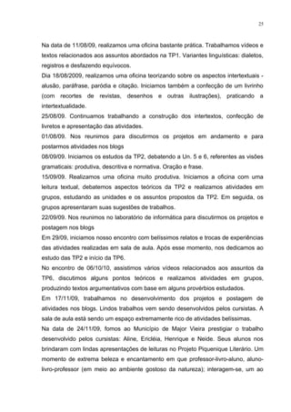 25



Na data de 11/08/09, realizamos uma oficina bastante prática. Trabalhamos vídeos e
textos relacionados aos assuntos abordados na TP1. Variantes linguísticas: dialetos,
registros e desfazendo equívocos.
Dia 18/08/2009, realizamos uma oficina teorizando sobre os aspectos intertextuais -
alusão, paráfrase, paródia e citação. Iniciamos também a confecção de um livrinho
(com recortes de revistas, desenhos e outras ilustrações), praticando a
intertextualidade.
25/08/09. Continuamos trabalhando a construção dos intertextos, confecção de
livretos e apresentação das atividades.
01/08/09. Nos reunimos para discutirmos os projetos em andamento e para
postarmos atividades nos blogs
08/09/09. Iniciamos os estudos da TP2, debatendo a Un. 5 e 6, referentes as visões
gramaticais: produtiva, descritiva e normativa. Oração e frase.
15/09/09. Realizamos uma oficina muito produtiva. Iniciamos a oficina com uma
leitura textual, debatemos aspectos teóricos da TP2 e realizamos atividades em
grupos, estudando as unidades e os assuntos propostos da TP2. Em seguida, os
grupos apresentaram suas sugestões de trabalhos.
22/09/09. Nos reunimos no laboratório de informática para discutirmos os projetos e
postagem nos blogs
Em 29/09, iniciamos nosso encontro com belíssimos relatos e trocas de experiências
das atividades realizadas em sala de aula. Após esse momento, nos dedicamos ao
estudo das TP2 e início da TP6.
No encontro de 06/10/10, assistimos vários vídeos relacionados aos assuntos da
TP6, discutimos alguns pontos teóricos e realizamos atividades em grupos,
produzindo textos argumentativos com base em alguns provérbios estudados.
Em 17/11/09, trabalhamos no desenvolvimento dos projetos e postagem de
atividades nos blogs. Lindos trabalhos vem sendo desenvolvidos pelos cursistas. A
sala de aula está sendo um espaço extremamente rico de atividades belíssimas.
Na data de 24/11/09, fomos ao Município de Major Vieira prestigiar o trabalho
desenvolvido pelos cursistas: Aline, Ericléia, Henrique e Neide. Seus alunos nos
brindaram com lindas apresentações de leituras no Projeto Piquenique Literário. Um
momento de extrema beleza e encantamento em que professor-livro-aluno, aluno-
livro-professor (em meio ao ambiente gostoso da natureza); interagem-se, um ao
 