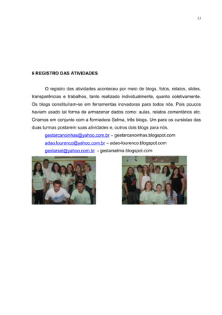 33




6 REGISTRO DAS ATIVIDADES


      O registro das atividades aconteceu por meio de blogs, fotos, relatos, slides,
transparências e trabalhos, tanto realizado individualmente, quanto coletivamente.
Os blogs constituíram-se em ferramentas inovadoras para todos nós. Pois poucos
haviam usado tal forma de armazenar dados como: aulas, relatos comentários etc.
Criamos em conjunto com a formadora Selma, três blogs. Um para os cursistas das
duas turmas postarem suas atividades e, outros dois blogs para nós.
      gestarcanoinhas@yahoo.com.br – gestarcanoinhas.blogspot.com
      adao.lourenco@yahoo.com.br – adao-lourenco.blogspot.com
      gestarsel@yahoo.com.br - gestarselma.blogspot.com
 