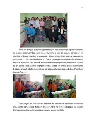 34




      Além dos blogs e trabalhos realizados por nós formadores e pelos cursistas,
os projetos desenvolvidos e em desenvolvimento e sala de aula, se constituem em
grandes fontes de registros e pesquisas. Muitas coisas boas foram e estão sendo
produzidos no decorrer do Gestar II. Desde os encontro e oficinas até o chão da
escola e espaço da sala de aula, as atividades interdisciplinares norteiam as práticas
do programa. Para não me delongar demais, coloco em anexo, alguns exemplares.
E abaixo uma atividade desenvolvida por alguns alunos meus na E.B.M. Presidente
Castelo Branco.




      Esse projeto foi realizado na semana do trânsito em setembro do corrente
ano, sendo apresentado também em novembro na feira pedagógica da escola.
Outros importantes registros estão em anexo a esse portifólio.
 