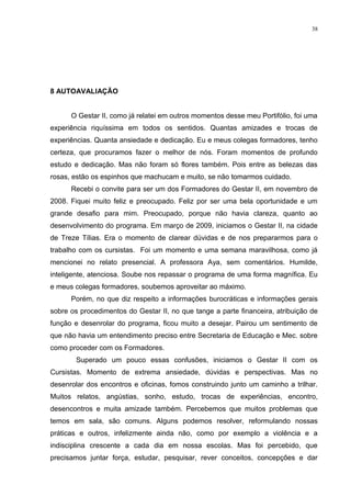 38




8 AUTOAVALIAÇÃO


      O Gestar II, como já relatei em outros momentos desse meu Portifólio, foi uma
experiência riquíssima em todos os sentidos. Quantas amizades e trocas de
experiências. Quanta ansiedade e dedicação. Eu e meus colegas formadores, tenho
certeza, que procuramos fazer o melhor de nós. Foram momentos de profundo
estudo e dedicação. Mas não foram só flores também. Pois entre as belezas das
rosas, estão os espinhos que machucam e muito, se não tomarmos cuidado.
      Recebi o convite para ser um dos Formadores do Gestar II, em novembro de
2008. Fiquei muito feliz e preocupado. Feliz por ser uma bela oportunidade e um
grande desafio para mim. Preocupado, porque não havia clareza, quanto ao
desenvolvimento do programa. Em março de 2009, iniciamos o Gestar II, na cidade
de Treze Tílias. Era o momento de clarear dúvidas e de nos prepararmos para o
trabalho com os cursistas. Foi um momento e uma semana maravilhosa, como já
mencionei no relato presencial. A professora Aya, sem comentários. Humilde,
inteligente, atenciosa. Soube nos repassar o programa de uma forma magnífica. Eu
e meus colegas formadores, soubemos aproveitar ao máximo.
      Porém, no que diz respeito a informações burocráticas e informações gerais
sobre os procedimentos do Gestar II, no que tange a parte financeira, atribuição de
função e desenrolar do programa, ficou muito a desejar. Pairou um sentimento de
que não havia um entendimento preciso entre Secretaria de Educação e Mec. sobre
como proceder com os Formadores.
        Superado um pouco essas confusões, iniciamos o Gestar II com os
Cursistas. Momento de extrema ansiedade, dúvidas e perspectivas. Mas no
desenrolar dos encontros e oficinas, fomos construindo junto um caminho a trilhar.
Muitos relatos, angústias, sonho, estudo, trocas de experiências, encontro,
desencontros e muita amizade também. Percebemos que muitos problemas que
temos em sala, são comuns. Alguns podemos resolver, reformulando nossas
práticas e outros, infelizmente ainda não, como por exemplo a violência e a
indisciplina crescente a cada dia em nossa escolas. Mas foi percebido, que
precisamos juntar força, estudar, pesquisar, rever conceitos, concepções e dar
 