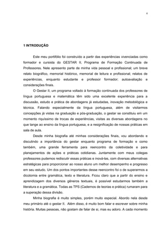 4




1 INTRODUÇÃO


      Este meu portifólio foi construído a partir das experiências vivenciadas como
formador e cursista do GESTAR II, Programa de Formação Continuada de
Professores. Nele apresento parte de minha vida pessoal e profissional; um breve
relato biográfico, memorial histórico, memorial de leitura e profissional; relatos de
experiências,   enquanto     estudante   e   professor   formador;   autoavaliação   e
considerações finais.
      O Gestar II, um programa voltado à formação continuada dos professores de
língua portuguesa e matemática têm sido uma excelente experiência para a
discussão, estudo e prática de abordagens já estudadas, inovação metodológica e
técnica. Falando especialmente da língua portuguesa, além de visitarmos
concepções já vistas na graduação e pós-graduação, o gestar se constituiu em um
momento riquíssimo de trocas de experiências, visitas as diversas abordagens no
que tange ao ensino da língua portuguesa, e a resignificação de nossas práticas em
sala de aula.
      Desde minha biografia até minhas considerações finais, vou abordando e
discutindo a importância do gestar enquanto programa de formação e como
também, uma grande ferramenta para reencontro da coletividade e para
planejamentos de ações e práticas cotidianas. Juntamente com meus colegas
professores pudemos rediscutir essas práticas e inová-las, com diversas alternativas
estratégicas para proporcionar ao nosso aluno um melhor desempenho e progresso
em seu estudo. Um dos pontos importantes desse reencontro foi o de superarmos a
dicotomia entre gramática, texto e literatura. Ficou claro que a partir do ensino e
aprendizagem dos diversos gêneros textuais, é possível estudarmos também a
literatura e a gramática. Todas as TPS (Cadernos de teorias e prática) rumaram para
a superação dessa divisão.
      Minha biografia é muito simples, porém muito especial. Abordo nela desde
meu primário até o gestar II. Além disso, é muito bom falar e escrever sobre minha
história. Muitas pessoas, não gostam de falar de si, mas eu adoro. A cada momento
 