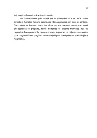 40



instrumentos de construção e transformação.
      Fico extremamente grato e feliz por ter participado do GESTAR II, como
aprendiz e formador. Foi uma experiência interessantíssima, em todos os sentidos.
Como todo o ser humano, tive muitas falhas também. Houve momentos que pensei
em abandonar o programa, houve momentos de extrema frustração, mas os
momentos de encantamento, maestria e beleza superaram os instantes ruins. Assim
pude chegar ao fim do programa muito tranquilo para dizer que tentei fazer sempre o
meu melhor.
 