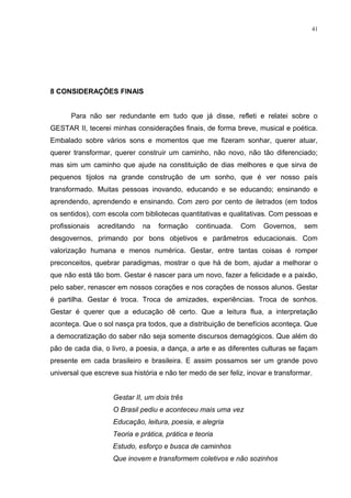 41




8 CONSIDERAÇÕES FINAIS


      Para não ser redundante em tudo que já disse, refleti e relatei sobre o
GESTAR II, tecerei minhas considerações finais, de forma breve, musical e poética.
Embalado sobre vários sons e momentos que me fizeram sonhar, querer atuar,
querer transformar, querer construir um caminho, não novo, não tão diferenciado;
mas sim um caminho que ajude na constituição de dias melhores e que sirva de
pequenos tijolos na grande construção de um sonho, que é ver nosso país
transformado. Muitas pessoas inovando, educando e se educando; ensinando e
aprendendo, aprendendo e ensinando. Com zero por cento de iletrados (em todos
os sentidos), com escola com bibliotecas quantitativas e qualitativas. Com pessoas e
profissionais   acreditando   na   formação     continuada.   Com    Governos,    sem
desgovernos, primando por bons objetivos e parâmetros educacionais. Com
valorização humana e menos numérica. Gestar, entre tantas coisas é romper
preconceitos, quebrar paradigmas, mostrar o que há de bom, ajudar a melhorar o
que não está tão bom. Gestar é nascer para um novo, fazer a felicidade e a paixão,
pelo saber, renascer em nossos corações e nos corações de nossos alunos. Gestar
é partilha. Gestar é troca. Troca de amizades, experiências. Troca de sonhos.
Gestar é querer que a educação dê certo. Que a leitura flua, a interpretação
aconteça. Que o sol nasça pra todos, que a distribuição de benefícios aconteça. Que
a democratização do saber não seja somente discursos demagógicos. Que além do
pão de cada dia, o livro, a poesia, a dança, a arte e as diferentes culturas se façam
presente em cada brasileiro e brasileira. E assim possamos ser um grande povo
universal que escreve sua história e não ter medo de ser feliz, inovar e transformar.


                    Gestar II, um dois três
                    O Brasil pediu e aconteceu mais uma vez
                    Educação, leitura, poesia, e alegria
                    Teoria e prática, prática e teoria
                    Estudo, esforço e busca de caminhos
                    Que inovem e transformem coletivos e não sozinhos
 