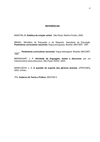 43




                                REFERÊNCIAS



BAKHTIN, M. Estética da criação verbal. São Paulo: Martins Fontes, 2000.


BRASIL. Ministério da Educação e do Desporto. Secretaria da Educação.
Parâmetros curriculares nacionais: língua portuguesa. Brasília: MEC/SEF, 1997.


_____. Parâmetros curriculares nacionais: língua estrangeira. Brasília: MEC/SEF,
1997.

BRONCKART, J. P. Atividade de linguagem, textos e discursos: por um
interacionismo sócio-discursivo. São Paulo: EDUC, 2003.


MARCUSCHI, L. A. A questão do suporte dos gêneros textuais. UFPE/CNPq,
2003. mimeo.


TPs. Caderno de Teoria e Prática. GESTAR II.
 