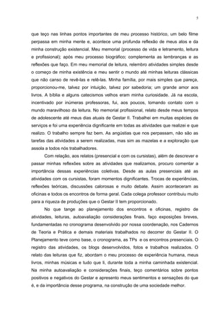 5



que teço nas linhas pontos importantes de meu processo histórico, um belo filme
perpassa em minha mente e, acontece uma profunda reflexão de meus atos e da
minha construção existencial. Meu memorial (processo de vida e letramento, leitura
e profissional); após meu processo biográfico; complementa as lembranças e as
reflexões que faço. Em meu memorial de leitura, relembro atividades simples desde
o começo de minha existência e meu sentir o mundo até minhas leituras clássicas
que não canso de revê-las e relê-las. Minha família, por mais simples que pareça,
proporcionou-me, talvez por intuição, talvez por sabedoria; um grande amor aos
livros. A bíblia e alguns catecismos velhos eram minha curiosidade. Já na escola,
incentivado por inúmeras professoras, fui, aos poucos, tomando contato com o
mundo maravilhoso da leitura. No memorial profissional, relato desde meus tempos
de adolescente até meus dias atuais de Gestar II. Trabalhei em muitas espécies de
serviços e foi uma experiência dignificante em todas as atividades que realizei e que
realizo. O trabalho sempre faz bem. As angústias que nos perpassam, não são as
tarefas das atividades a serem realizadas, mas sim as mazelas e a exploração que
assola a todos nós trabalhadores.
      Com relação, aos relatos (presencial e com os cursistas), além de descrever e
passar minhas reflexões sobre as atividades que realizamos, procuro comentar a
importância dessas experiências coletivas. Desde as aulas presenciais até as
atividades com os cursistas, foram momentos dignificantes. Trocas de experiências,
reflexões teóricas, discussões calorosas e muito debate. Assim aconteceram as
oficinas e todos os encontros de forma geral. Cada colega professor contribuiu muito
para a riqueza de produções que o Gestar II tem proporcionado.
      No que tange ao planejamento dos encontros e oficinas, registro de
atividades, leituras, autoavaliação considerações finais, faço exposições breves,
fundamentadas no cronograma desenvolvido por nossa coordenação, nos Cadernos
de Teoria e Prática e demais materiais trabalhados no decorrer do Gestar II. O
Planejamento teve como base, o cronograma, as TPs e os encontros presenciais. O
registro das atividades, os blogs desenvolvidos, fotos e trabalhos realizados. O
relato das leituras que fiz, abordam o meu processo de experiência humana, meus
livros, minhas músicas e tudo que li, durante toda a minha caminhada existencial.
Na minha autoavaliação e considerações finais, teço comentários sobre pontos
positivos e negativos do Gestar e apresento meus sentimentos e sensações do que
é, e da importância desse programa, na construção de uma sociedade melhor.
 
