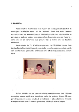 6




2 BIOGRAFIA


         Nasci em 04 de dezembro de 1970 (registro em anexo), por volta das 1:30 da
madrugada, no Hospital Santa Cruz de Canoinhas. Minha mãe, Maria Cesarina
Lourenço e meu pai, Arcidino Lourenco, valentes guerreiros, não mediram esforços
para que eu pudesse crescer e me desenvolver plenamente como ser humano e
como um ser em construção que procura fazer o melhor em sua trajetória
existencial.
         Meus estudos de 1º a 4º séries aconteceram na E.E.B Maria Lovatel Pires
( antiga Escola Reunidas). Excelente recordação, eu tenho desse momento e guardo
com carinho muitas gratificantes lembranças como a foto em que estava na primeira
série.




         Após o primário, tive que parar de estudar para ajudar meus pais. Trabalhei
em muitos lugares, sendo uma experiência muito rica também. Já com 16 anos,
percebi que deveria voltar a estudar. E foi na Escola de Educação Básica Almirante
Barroso que iniciei com 17 anos na quinta série, estudando lá até a 7º série.
 