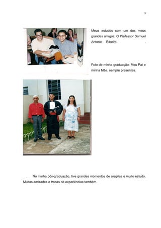 9




                                            Meus estudos com um dos meus
                                            grandes amigos: O Professor Samuel
                                            Antonio   Ribeiro.                .




                                            Foto de minha graduação. Meu Pai e
                                            minha Mãe, sempre presentes.




      Na minha pós-graduação, tive grandes momentos de alegrias e muito estudo.
Muitas amizades e trocas de experiências também.
 