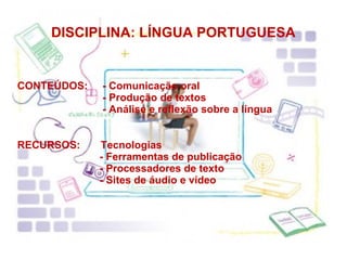 DISCIPLINA: LÍNGUA PORTUGUESA CONTEÚDOS:  - Comunicação oral    - Produção de textos    - Análise e reflexão sobre a língua RECURSOS:  Tecnologias    - Ferramentas de publicação    - Processadores de texto    - Sites de áudio e vídeo 