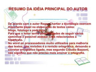 RESUMO DA IDÉIA PRINCIPAL DO AUTOR De acordo com o autor Roger Chartier a tecnologia exercem importante papel na elaboração de textos como: blogs, fotologs e podcasts. Para que o leitor tenha possibilidades de seguir vários caminhos é possivel acessar links relacionados à hipertexto. No word os processadores muito utilizados para melhoria dos textos, nas revisões é a revisão ortográfica, deixando o corretor ortográfico ligado, mas segundo Cláudio Bazzoni, não significa que não precisa mais ensinar a ortografia. 