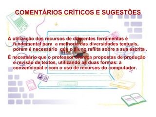 COMENTÁRIOS CRÍTICOS E SUGESTÕES A utilização dos recursos de diferentes ferramentas é fundamental para  a melhoria das diversidades textuais, porém é necessário  que o aluno reflita sobre a sua escrita . É necessário que o professor ofereça propostas de produção e revisão de textos, utilizando as duas formas: a convencional e com o uso de recursos do computador. 