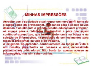 MINHAS IMPRESSÕES Acredito que a sociedade atual requer um novo perfil tanto do cidadão como do profissional, colocando para a escola novos desafios e atualmente o grande desafio educacional é formar, os alunos para a cidadania responsável e para que sejam contínuos aprendizes, que tenham autonomia na busca e na seleção de informações, na produção de conhecimentos para resolver problemas da vida e do trabalho. A exigência de aprender, continuamente ao longo da vida é um desafio para todas as pessoas e uma necessidade premente aos educadores. Não basta ter apenas acesso as informações, mas sim saber usá-las. 