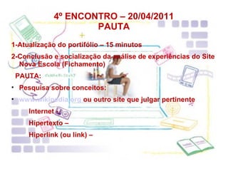 4º ENCONTRO – 20/04/2011 PAUTA 1-Atualização do portifólio – 15 minutos 2-Conclusão e socialização da análise de experiências do Site Nova Escola (Fichamento) PAUTA: Pesquisa sobre conceitos: www.wikipedia.org  ou outro site que julgar pertinente Internet - Hipertexto – Hiperlink (ou link) – 