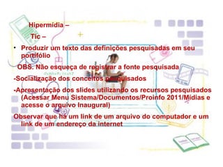 Hipermídia – Tic – Produzir um texto das definições pesquisadas em seu portifólio OBS. Não esqueça de registrar a fonte pesquisada -Socialização dos conceitos pesquisados -Apresentação dos slides utilizando os recursos pesquisados (Acessar Menu Sistema/Documentos/Proinfo 2011/Mídias e acesse o arquivo Inaugural) Observar que há um link de um arquivo do computador e um link de um endereço da internet 