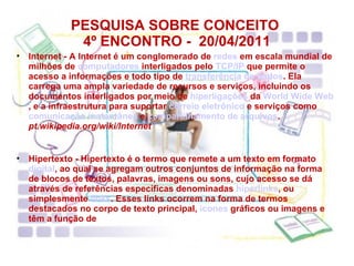 PESQUISA SOBRE CONCEITO  4º ENCONTRO -  20/04/2011 Internet - A Internet é um conglomerado de  redes  em escala mundial de milhões de  computadores  interligados pelo  TCP/IP  que permite o acesso a informações e todo tipo de  transferência de dados . Ela carrega uma ampla variedade de recursos e serviços, incluindo os documentos interligados por meio de  hiperligações  da  World Wide Web , e a infraestrutura para suportar  correio eletrônico  e serviços como  comunicação instantânea  e  compartilhamento de arquivos .  pt.wikipedia.org/wiki/Internet Hipertexto - Hipertexto é o termo que remete a um texto em formato  digital , ao qual se agregam outros conjuntos de informação na forma de blocos de textos, palavras, imagens ou sons, cujo acesso se dá através de referências específicas denominadas  hiperlinks , ou simplesmente  links . Esses links ocorrem na forma de termos destacados no corpo de texto principal,  ícones  gráficos ou imagens e têm a função de 
