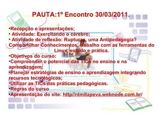 PAUTA:1º Encontro 30/03/2011. Recepção e apresentações; Atividade: Exercitando o cérebro; Atividade de reflexão: Rupturas, uma Antipedagogia? Compartilhar Conhecimentos, trabalho com as ferramentas do Linux, estudo e prática. Objetivos do curso:  Compreender o potencial das TICs no ensino e na aprendizagem; Planejar estratégias de ensino e aprendizagem integrando recursos tecnológicos; Utilizar as TICs nas práticas pedagógicas. Regras do curso Apresentação do site:  http//ntmitapeva.webnode.com.br / 