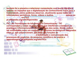 também foi o pioneiro a relacionar computação com teoria literária e antever os impactos que a digitalização do conhecimento traria para a humanidade, como podemos observar, atualmente quase todas as informações, periódicos, livros, vídeos e áudios.  Ted Nelson  esteve no  Brasil em 2005  no FILE  Festival Internacional da Linguagem Eletrônica . pt.wikipedia.org/wiki/Hipermídia TIC - As Tecnologias da Informação e Comunicação - TIC correspondem a todas as tecnologias que interferem e medeiam os processos informacionais e comunicativos dos seres. Ainda, podem ser entendidas como um conjunto de recursos tecnológicos integrados entre si, que proporcionam, por meio das funções de  hardware ,  software  e  telecomunicações , a automação e comunicação dos processos de negócios, da pesquisa científica e de ensino e aprendizagem. pt.wikipedia.org/wiki/TICs 