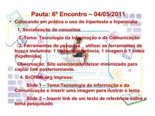 Pauta: 6º Encontro – 04/05/2011  Colocando em prática o uso do hipertexto e hipermídia 1. Socialização de conceitos 2. Tema: Tecnologia da Informação e da Comunicação 3. Ferramentas de pesquisa _ utilizar as ferramentas de busca incluindo: 1 texto de referência, 1 imagem e 1 video (hipermídia) Observação: Site selecionado deixar minimizado para copiar link posteriormente. 4. BrOffice.org Impress: Slide 1 – Tema:Tecnologia da informação e da Comunicação e inserir uma imagem para ilustrar o tema Slide 2 – Inserir link de um texto de referência sobre o tema pesquisado 