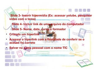Slide 3- Inserir hipermídia (Ex: acessar yotube, pesquisar video com o tema) Slide 4- Incluir link de uma arquivo do computador Slide 5- Nome, data, curso e formador Criando um hiperlink Acessar o hiperlink com a finalidade de conferir se o acesso foi correto Salvar na pasta pessoal com o nome TIC 