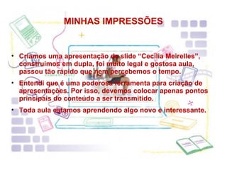MINHAS IMPRESSÕES Criamos uma apresentação de slide “Cecília Meirelles”, construímos em dupla, foi muito legal e gostosa aula, passou tão rápido que nem percebemos o tempo. Entendi que é uma poderosa ferramenta para criação de apresentações. Por isso, devemos colocar apenas pontos principais do conteúdo a ser transmitido.  Toda aula estamos aprendendo algo novo e interessante. 
