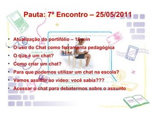 Pauta: 7º Encontro – 25/05/2011 Atualização do portifólio – 15 min O uso do Chat como ferramenta pedagógica O que é um chat? Como criar um chat? Para que podemos utilizar um chat na escola? Vamos assistir ao vídeo: você sabia??? Acessar o chat para debatermos sobre o assunto 