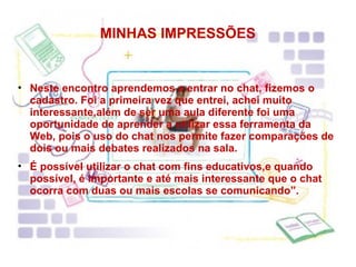 MINHAS IMPRESSÕES Neste encontro aprendemos a entrar no chat, fizemos o cadastro. Foi a primeira vez que entrei, achei muito interessante,além de ser uma aula diferente foi uma oportunidade de aprender a utilizar essa ferramenta da Web, pois o uso do chat nos permite fazer comparações de dois ou mais debates realizados na sala. É possível utilizar o chat com fins educativos,e quando possível, é importante e até mais interessante que o chat ocorra com duas ou mais escolas se comunicando”. 